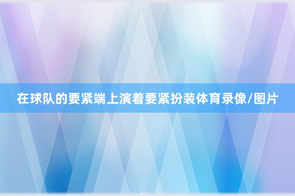在球队的要紧端上演着要紧扮装体育录像/图片