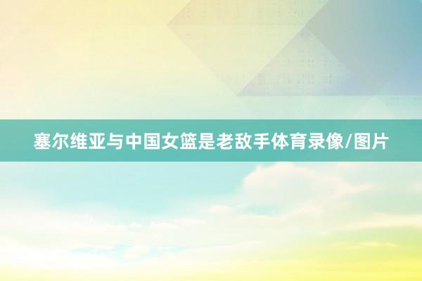 塞尔维亚与中国女篮是老敌手体育录像/图片