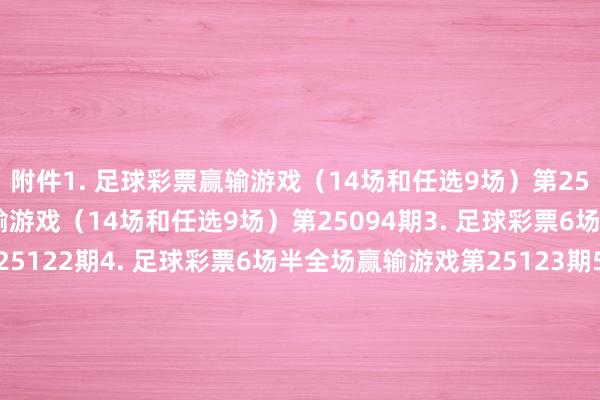 附件　　1. 足球彩票赢输游戏（14场和任选9场）第25093期　　2. 足球彩票赢输游戏（14场和任选9场）第25094期　　3. 足球彩票6场半全场赢输游戏第25122期　　4. 足球彩票6场半全场赢输游戏第25123期　　5. 足球彩票6场半全场赢输游戏第25124期　　6. 足球彩票6场半全场赢输游戏第25125期　　7. 足球彩票4场进球游戏第25122期　　8. 足球彩票4场进球游戏第