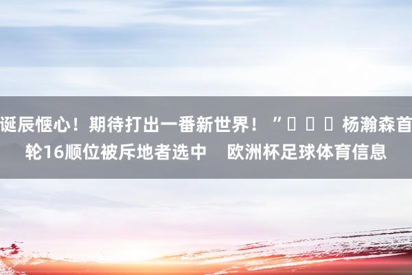 诞辰惬心！期待打出一番新世界！ ”			杨瀚森首轮16顺位被斥地者选中    欧洲杯足球体育信息