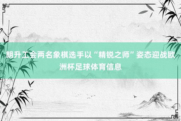 朗升工会两名象棋选手以“精锐之师”姿态迎战欧洲杯足球体育信息