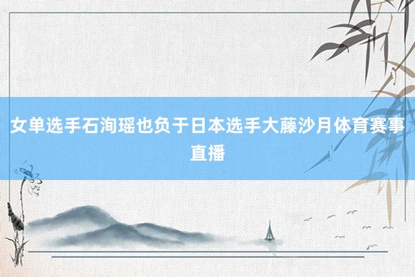女单选手石洵瑶也负于日本选手大藤沙月体育赛事直播