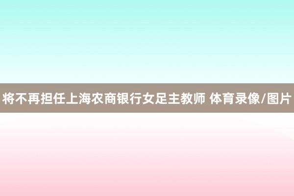 将不再担任上海农商银行女足主教师 体育录像/图片