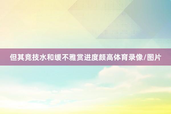 但其竞技水和缓不雅赏进度颇高体育录像/图片