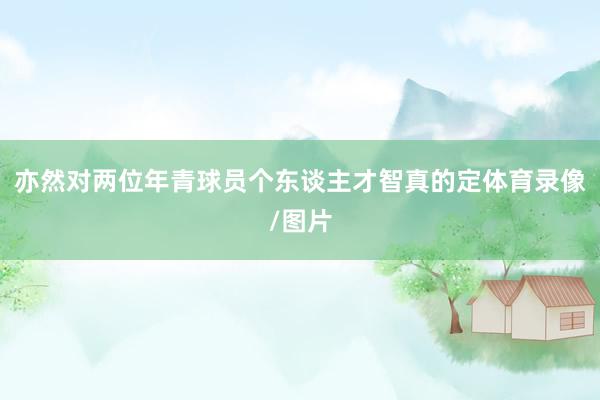 亦然对两位年青球员个东谈主才智真的定体育录像/图片
