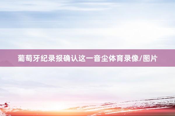 葡萄牙纪录报确认这一音尘体育录像/图片