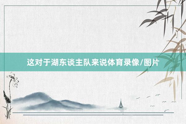 这对于湖东谈主队来说体育录像/图片