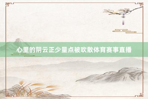 心里的阴云正少量点被吹散体育赛事直播