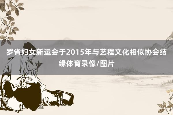 罗省妇女新运会于2015年与艺程文化相似协会结缘体育录像/图片