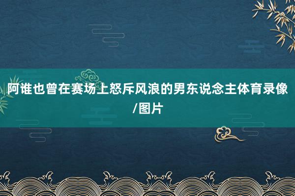 阿谁也曾在赛场上怒斥风浪的男东说念主体育录像/图片