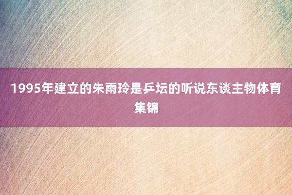 1995年建立的朱雨玲是乒坛的听说东谈主物体育集锦