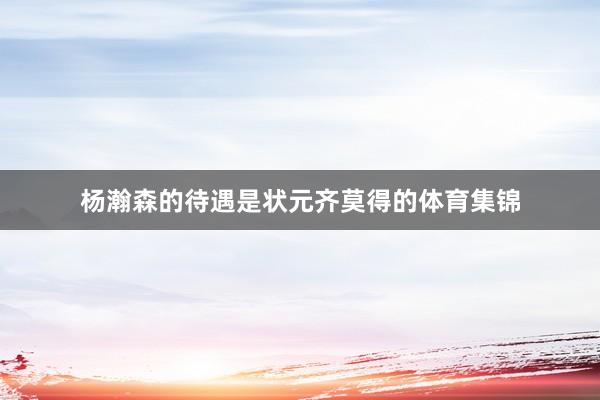 杨瀚森的待遇是状元齐莫得的体育集锦
