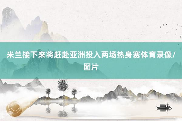 米兰接下来将赶赴亚洲投入两场热身赛体育录像/图片