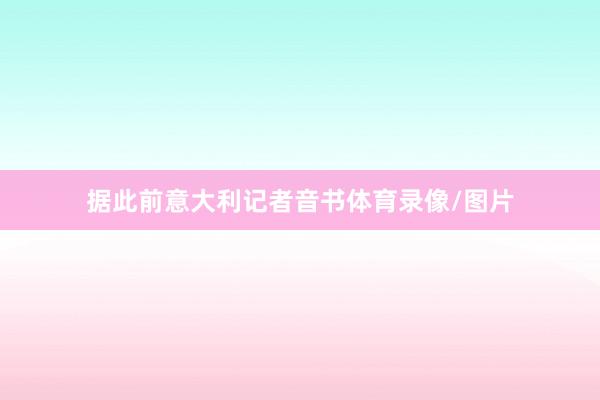 据此前意大利记者音书体育录像/图片
