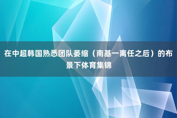在中超韩国熟悉团队萎缩（南基一离任之后）的布景下体育集锦