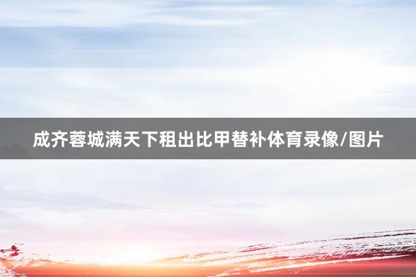 成齐蓉城满天下租出比甲替补体育录像/图片