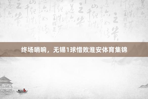 终场哨响，无锡1球惜败淮安体育集锦