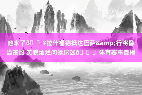 他来了🔥拉什福德抵达巴萨&行将稳当签约 笑貌灿烂问候球迷😀体育赛事直播