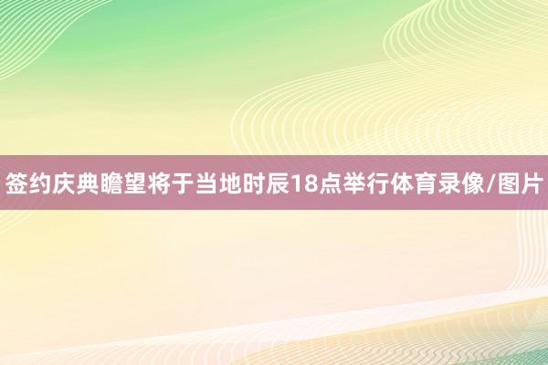 签约庆典瞻望将于当地时辰18点举行体育录像/图片
