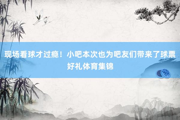现场看球才过瘾！小吧本次也为吧友们带来了球票好礼体育集锦