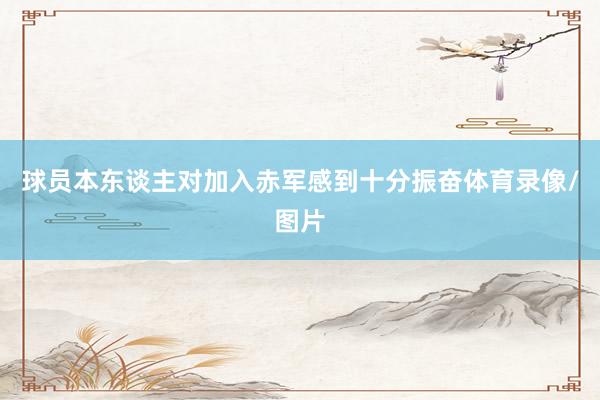 球员本东谈主对加入赤军感到十分振奋体育录像/图片