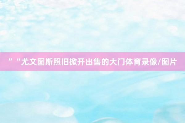 ”“尤文图斯照旧掀开出售的大门体育录像/图片