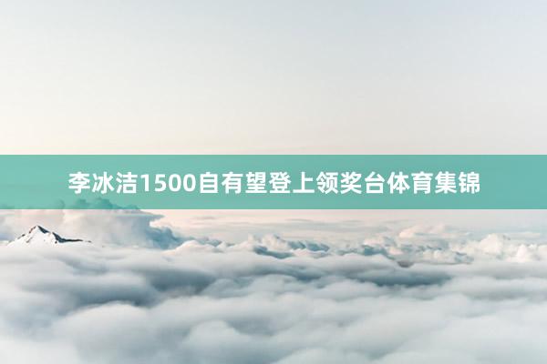 李冰洁1500自有望登上领奖台体育集锦