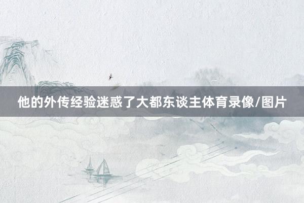 他的外传经验迷惑了大都东谈主体育录像/图片
