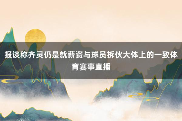 报谈称齐灵仍是就薪资与球员拆伙大体上的一致体育赛事直播