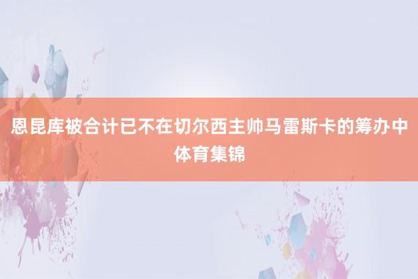 恩昆库被合计已不在切尔西主帅马雷斯卡的筹办中体育集锦
