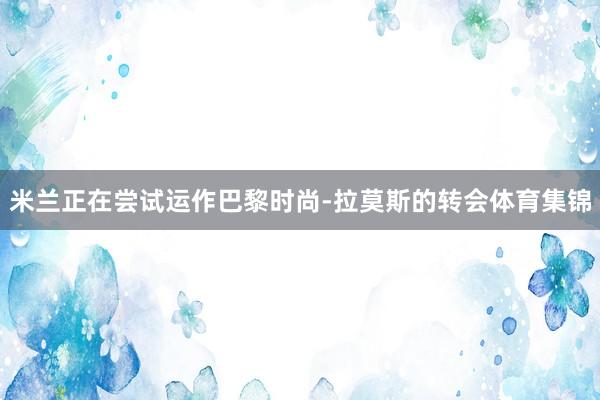 米兰正在尝试运作巴黎时尚-拉莫斯的转会体育集锦