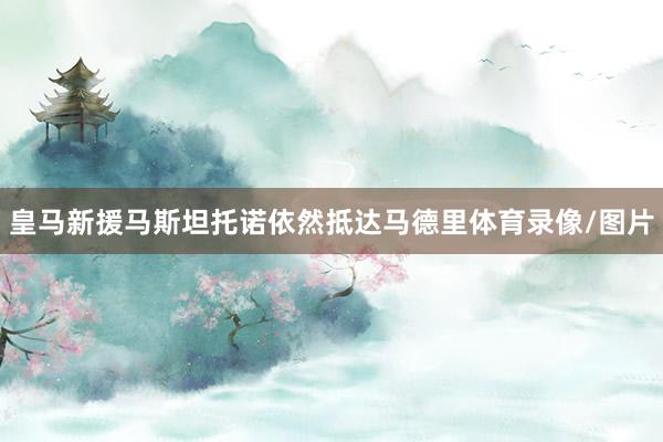 皇马新援马斯坦托诺依然抵达马德里体育录像/图片