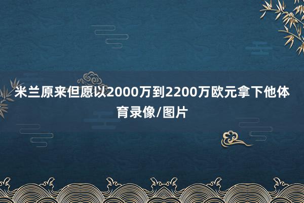 米兰原来但愿以2000万到2200万欧元拿下他体育录像/图片