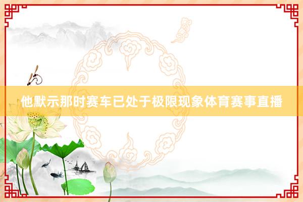 他默示那时赛车已处于极限现象体育赛事直播