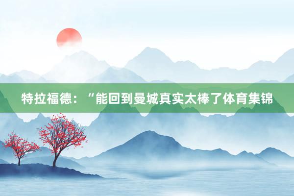 特拉福德：“能回到曼城真实太棒了体育集锦