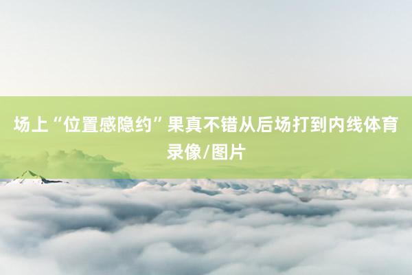 场上“位置感隐约”果真不错从后场打到内线体育录像/图片