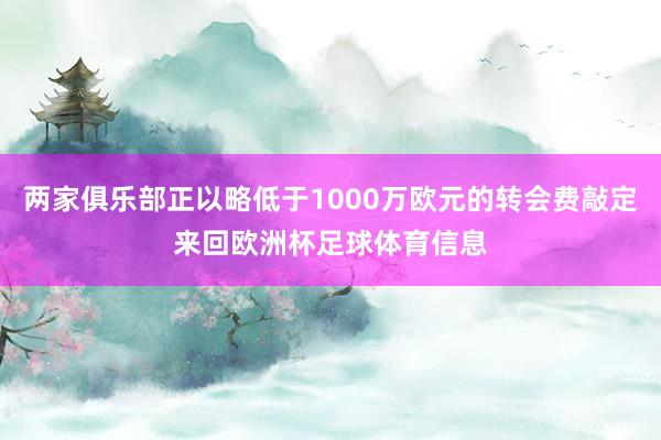 两家俱乐部正以略低于1000万欧元的转会费敲定来回欧洲杯足球体育信息