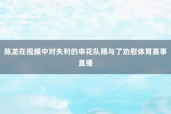 陈龙在视频中对失利的申花队赐与了劝慰体育赛事直播