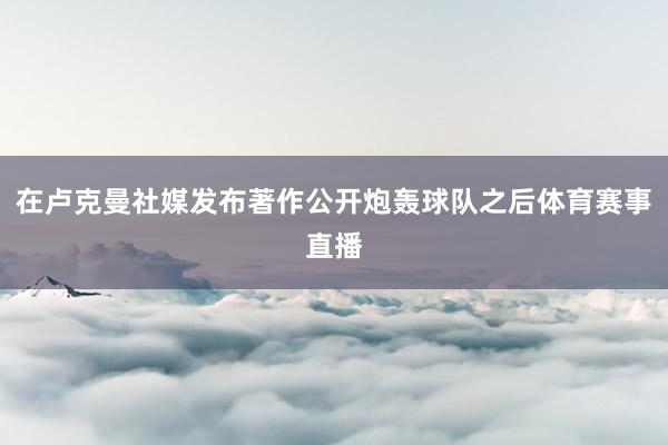 在卢克曼社媒发布著作公开炮轰球队之后体育赛事直播
