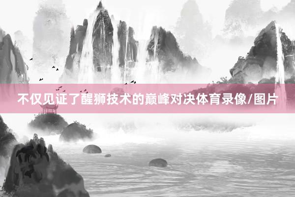 不仅见证了醒狮技术的巅峰对决体育录像/图片