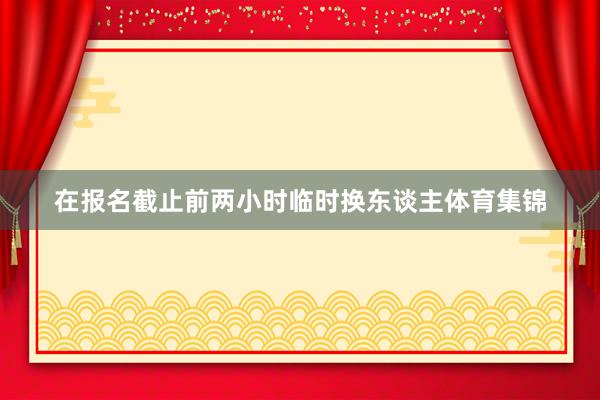 在报名截止前两小时临时换东谈主体育集锦