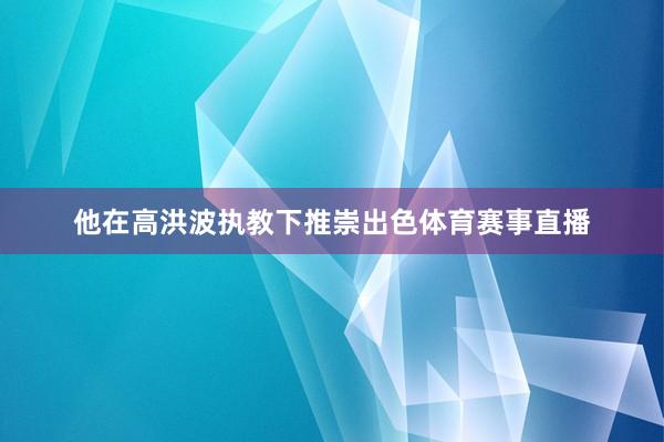 他在高洪波执教下推崇出色体育赛事直播