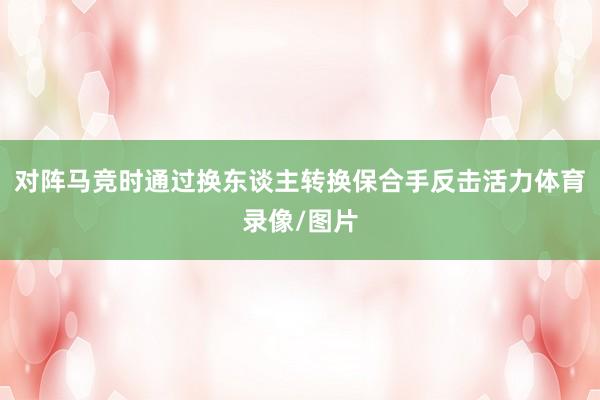 对阵马竞时通过换东谈主转换保合手反击活力体育录像/图片