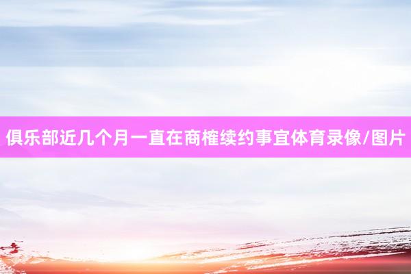 俱乐部近几个月一直在商榷续约事宜体育录像/图片