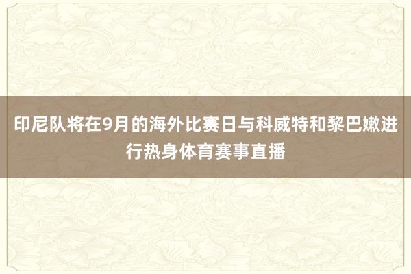 印尼队将在9月的海外比赛日与科威特和黎巴嫩进行热身体育赛事直播