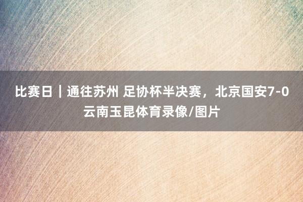 比赛日｜通往苏州 足协杯半决赛，北京国安7-0云南玉昆体育录像/图片