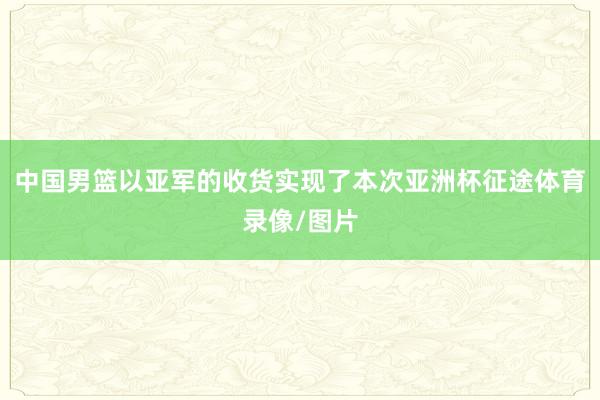 中国男篮以亚军的收货实现了本次亚洲杯征途体育录像/图片
