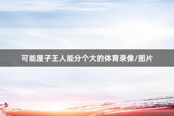 可能屋子王人能分个大的体育录像/图片