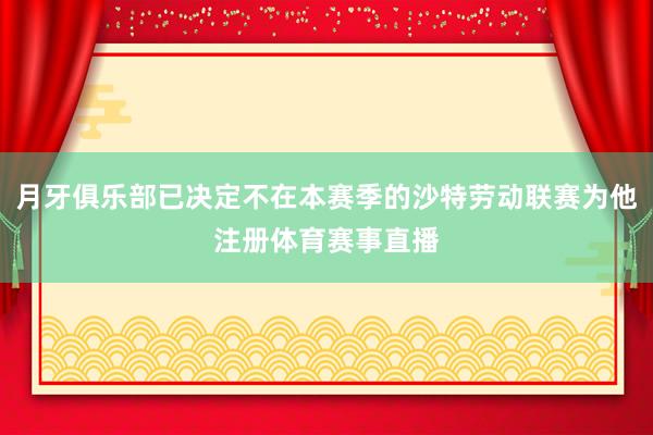 月牙俱乐部已决定不在本赛季的沙特劳动联赛为他注册体育赛事直播