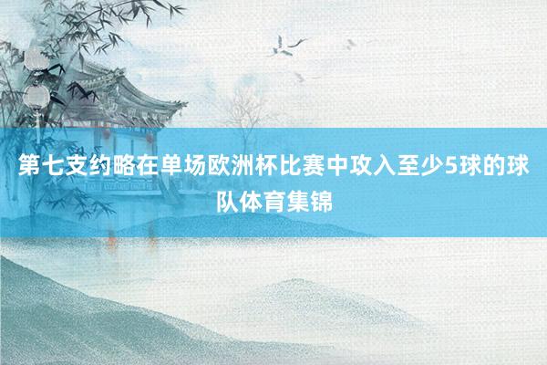 第七支约略在单场欧洲杯比赛中攻入至少5球的球队体育集锦